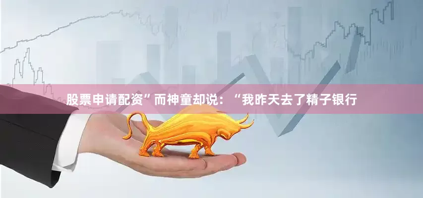 股票申请配资”而神童却说：“我昨天去了精子银行