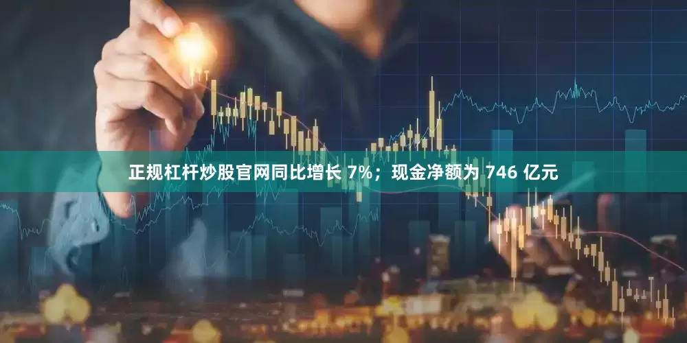 正规杠杆炒股官网同比增长 7%；现金净额为 746 亿元