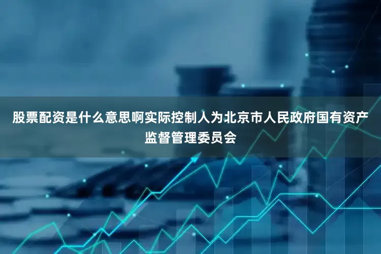 股票配资是什么意思啊实际控制人为北京市人民政府国有资产监督管理委员会
