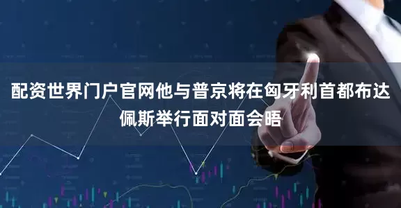 配资世界门户官网他与普京将在匈牙利首都布达佩斯举行面对面会晤