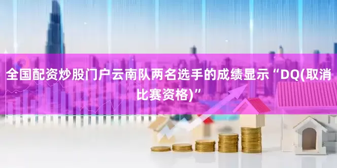 全国配资炒股门户云南队两名选手的成绩显示“DQ(取消比赛资格)”