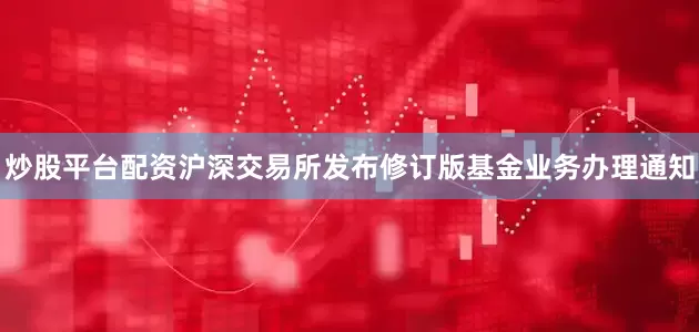 炒股平台配资沪深交易所发布修订版基金业务办理通知