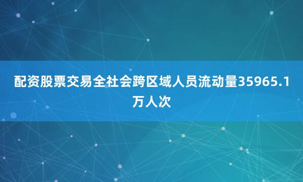 配资股票交易全社会跨区域人员流动量35965.1万人次