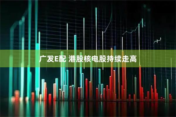 广发E配 港股核电股持续走高