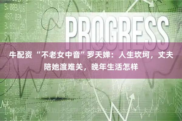 牛配资 “不老女中音”罗天婵：人生坎坷，丈夫陪她渡难关，晚年生活怎样