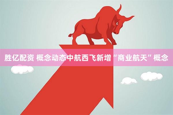胜亿配资 概念动态中航西飞新增“商业航天”概念