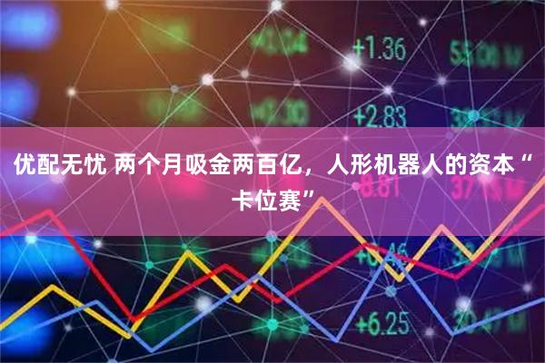 优配无忧 两个月吸金两百亿,人形机器人的资本“卡位赛”