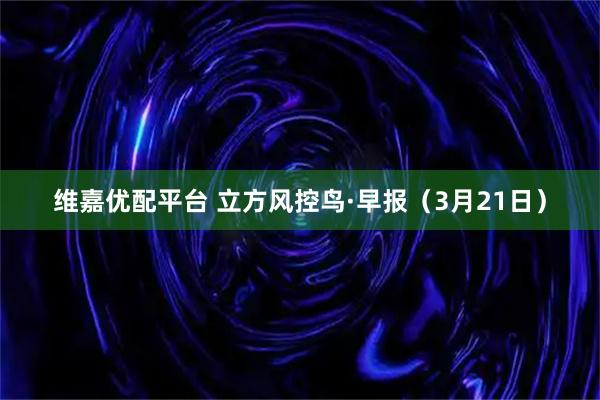 维嘉优配平台 立方风控鸟·早报(3月21日)