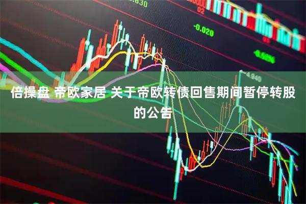 倍操盘 帝欧家居 关于帝欧转债回售期间暂停转股的公告