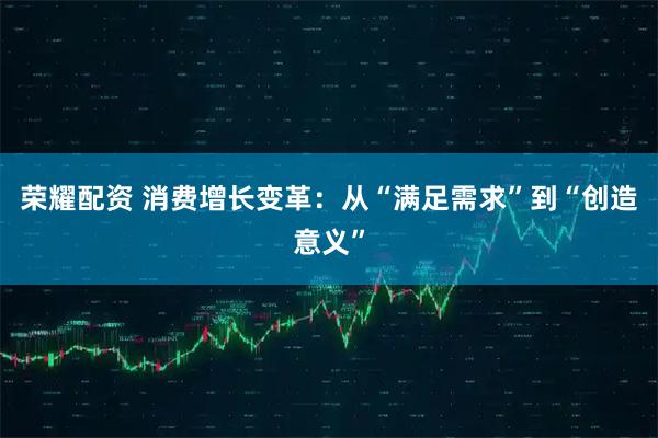 荣耀配资 消费增长变革：从“满足需求”到“创造意义”