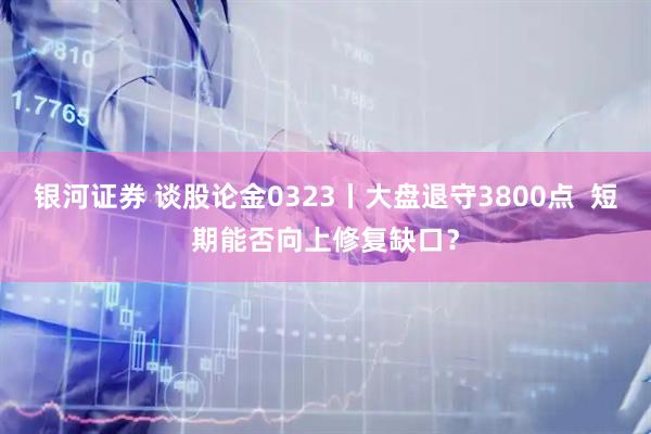 银河证券 谈股论金0323丨大盘退守3800点  短期能否向上修复缺口？