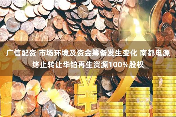 广信配资 市场环境及资金筹备发生变化 南都电源终止转让华铂再生资源100%股权