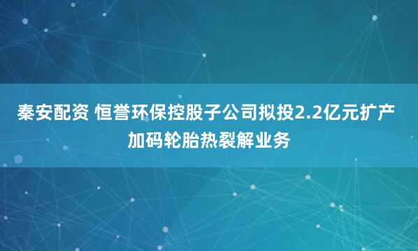 秦安配资 恒誉环保控股子公司拟投2.2亿元扩产 加码轮胎热裂解业务