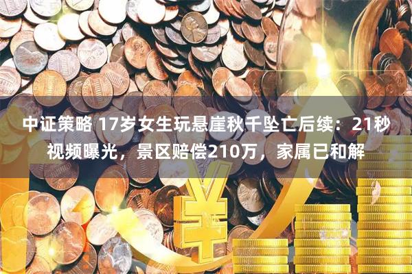 中证策略 17岁女生玩悬崖秋千坠亡后续：21秒视频曝光，景区赔偿210万，家属已和解