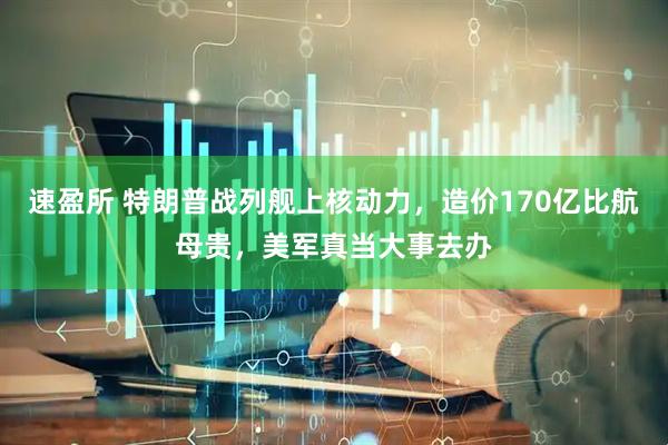 速盈所 特朗普战列舰上核动力，造价170亿比航母贵，美军真当大事去办
