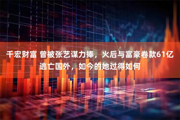 千宏财富 曾被张艺谋力捧，火后与富豪卷款61亿逃亡国外，如今的她过得如何