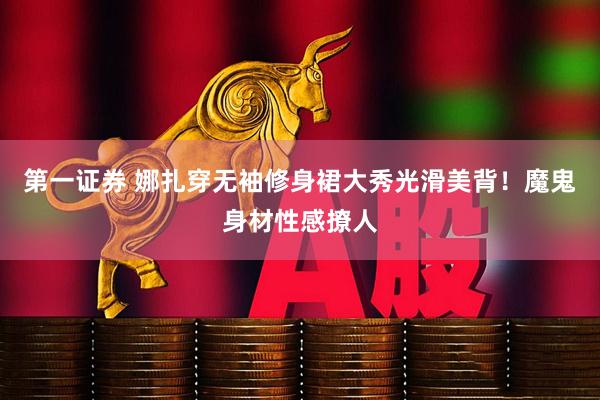 第一证券 娜扎穿无袖修身裙大秀光滑美背！魔鬼身材性感撩人