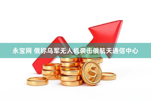 永宝网 俄称乌军无人机袭击俄航天通信中心
