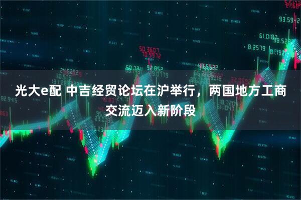 光大e配 中吉经贸论坛在沪举行，两国地方工商交流迈入新阶段