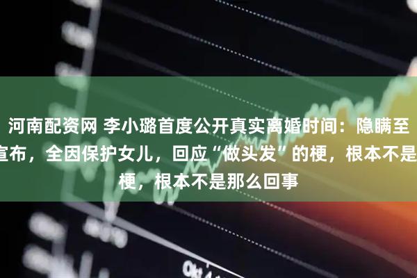 河南配资网 李小璐首度公开真实离婚时间：隐瞒至2019年宣布，全因保护女儿，回应“做头发”的梗，根本不是那么回事