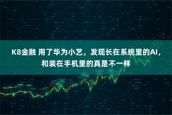 K8金融 用了华为小艺，发现长在系统里的AI，和装在手机里的真是不一样