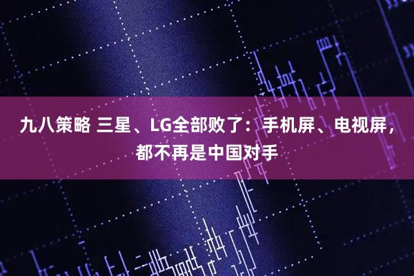 九八策略 三星、LG全部败了：手机屏、电视屏，都不再是中国对手